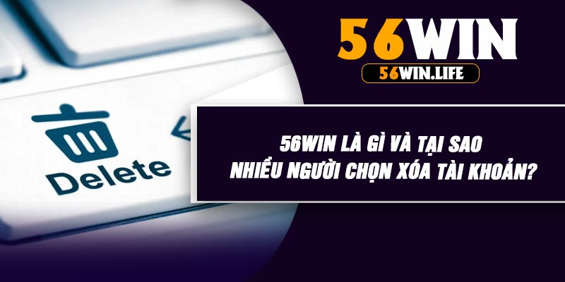 56WIN Là Gì Và Tại Sao Nhiều Người Chọn Xóa Tài Khoản?